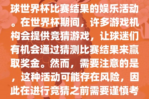 世界杯竞猜游戏是一种基于足球世界杯比赛结果的娱乐活动。在世界杯期间，许多游戏机构会提供竞猜游戏，让球迷们有机会通过猜测比赛结果来赢取奖金。然而，需要注意的是，这种活动可能存在风险，因此在进行竞猜之前需要谨慎考虑。