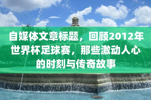 自媒体文章标题，回顾2012年世界杯足球赛，那些激动人心的时刻与传奇故事洪湖市顺升工程机械租赁有限公司