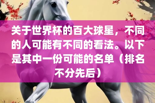 关于世界杯的百大球星，不同的人可能有不同的看法。以下是其中一份可能的名单（排名不分先后）