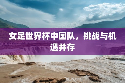 女足世界杯中国队，挑战与机遇并存