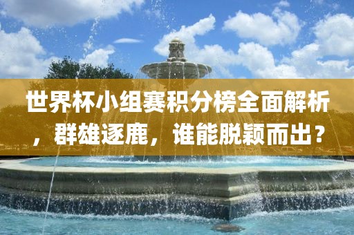 世界杯小组赛积分榜全面解析，群雄逐鹿，谁能脱颖而出？