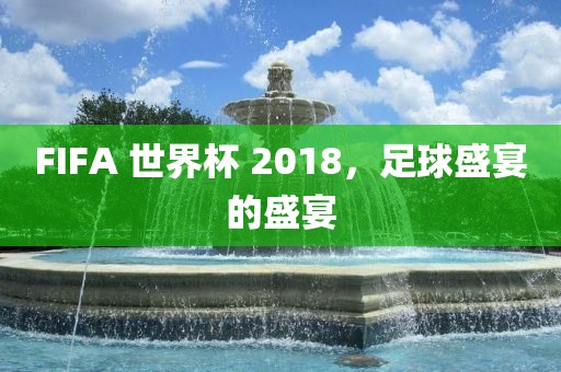 FIFA 世界杯 2018，足球盛宴的盛宴