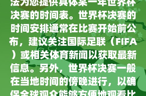 根据我所掌握的知识，暂时无法为您提供具体某一年世界杯决赛的时间表。世界杯决赛的时间安排通常在比赛开始前公布，建议关注国际足联（FIFA）或相关体育新闻以获取最新信息。另外，世界杯决赛一般在当地时间的傍晚进行，以确保全球观众能够方便地观看比赛。