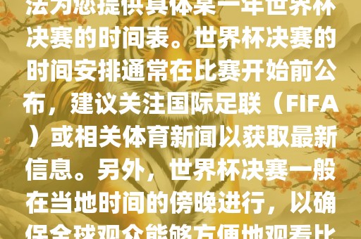 根据我所掌握的知识，暂时无法为您提供具体某一年世界杯决赛的时间表。世界杯决赛的时间安排通常在比赛开始前公布，建议关注国际足联（FIFA）或相关体育新闻以获取最新信息。另外，世界杯决赛一般在当地时间的傍晚进行，以确保全球观众能够方便地观看比赛。