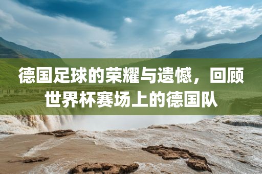 德国足球的荣耀与遗憾，回顾世界杯赛场上的德国队洪湖市顺升工程机械租赁有限公司