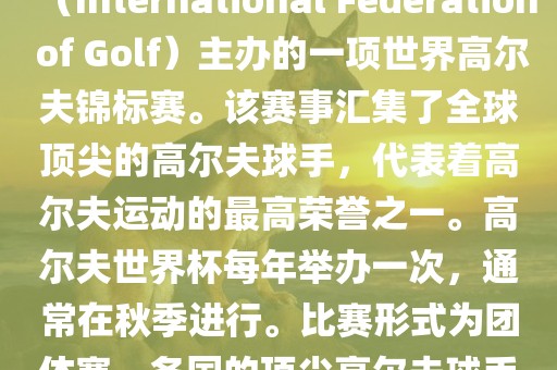 高尔夫世界杯（World Cup of Golf）是一项重要的国际高尔夫比赛，由国际高尔夫联合会（International Federation of Golf）主办的一项世界高尔夫锦标赛。该赛事汇集了全球顶尖的高尔夫球手，代表着高尔夫运动的最高荣誉之一。高尔夫世界杯每年举办一次，通常在秋季进行。比赛形式为团体赛，各国的顶尖高尔夫球手代表本国参赛，比赛地点会在全球各地的高尔夫球场之间轮换。