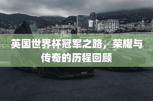 英国世界杯冠军之路，荣耀与传奇的历程回顾