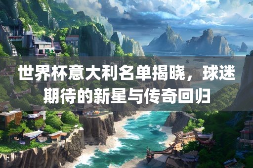 世界杯意大利名单揭晓，球迷期待的新星与传奇回归