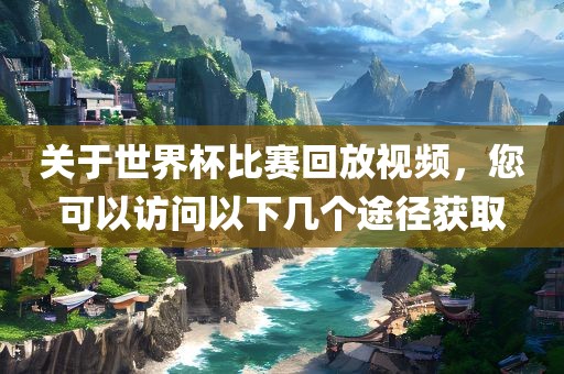 关于世界杯比赛回放视频，您可以访问以下几个途径获取