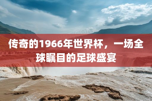 传奇的1966年世界杯，一场全球瞩目的足球盛宴
