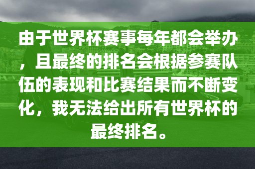 由于世界杯赛事每年都会举办，且最终的排名会根据参赛队伍的表现和比赛结果而不断变化，我无法给出所有世界杯的最终排名。洪湖市顺升工程机械租赁有限公司