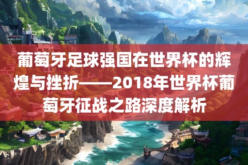 葡萄牙足球强国在世界杯的辉煌与挫折——2018年世界杯葡萄牙征战之路深度解析