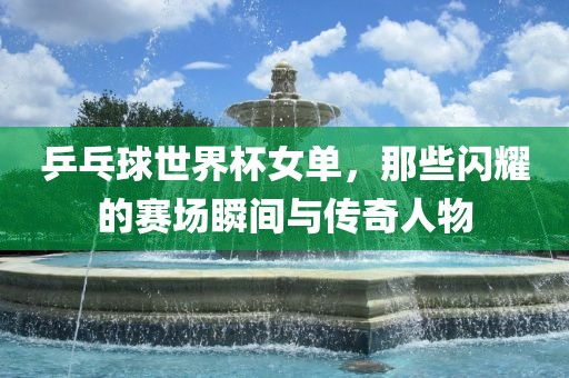 乒乓球世界杯女单，那些闪耀的赛场瞬间与传奇人物