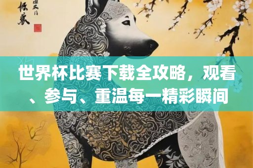 世界杯比赛下载全攻略，观看、参与、重温每一精彩瞬间