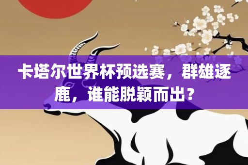 卡塔尔世界杯预选赛，群雄逐鹿，谁能脱颖而出？