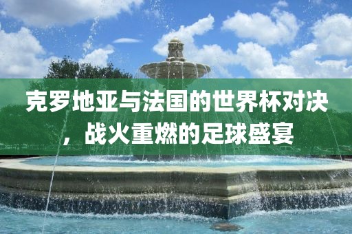 克罗地亚与法国的世界杯对决，战火重燃的足球盛宴