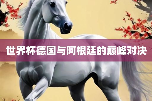 世界杯德国与阿根廷的巅峰对决