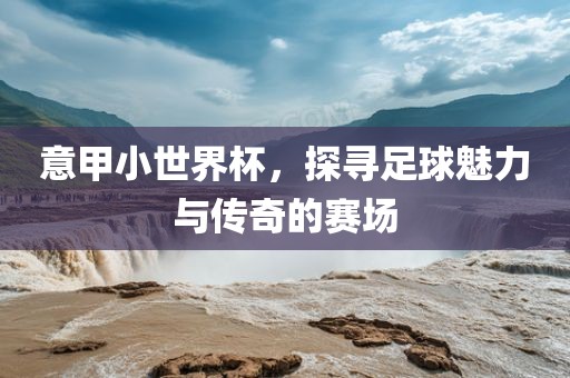 意甲小世界杯，探寻足球魅力与传奇的赛场