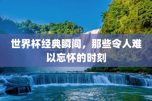 世界杯经典瞬间，那些令人难以忘怀的时刻