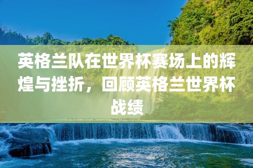 英格兰队在世界杯赛场上的辉煌与挫折，回顾英格兰世界杯战绩