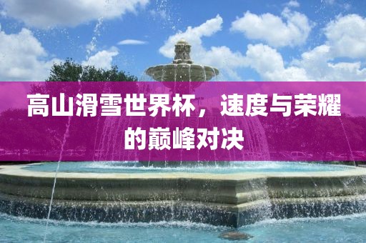 高山滑雪世界杯，速度与荣耀的巅峰对决
