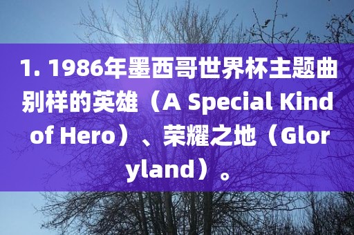 1. 1986年墨西哥世界杯主题曲别样的英雄（A Special Kind of Hero）、荣耀之地（Gloryland）。