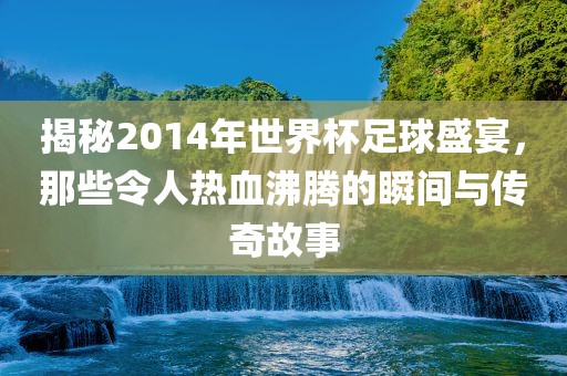 揭秘2014年世界杯足球盛宴，那些令人热血沸腾的瞬间与传奇故事