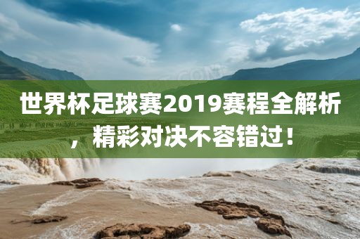 世界杯足球赛2019赛程全解析，精彩对决不容错过！