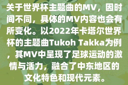 关于世界杯主题曲的MV，因时间不同，具体的MV内容也会有所变化。以2022年卡塔尔世界杯的主题曲Tukoh Takka为例，其MV中呈现了足球运动的激情与活力，融合了中东地区的文化特色和现代元素。
