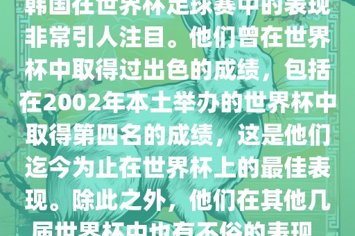 韩国在世界杯足球赛中的表现非常引人注目。他们曾在世界杯中取得过出色的成绩，包括在2002年本土举办的世界杯中取得第四名的成绩，这是他们迄今为止在世界杯上的最佳表现。除此之外，他们在其他几届世界杯中也有不俗的表现。