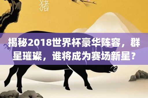 揭秘2018世界杯豪华阵容，群星璀璨，谁将成为赛场新星？洪湖市顺升工程机械租赁有限公司