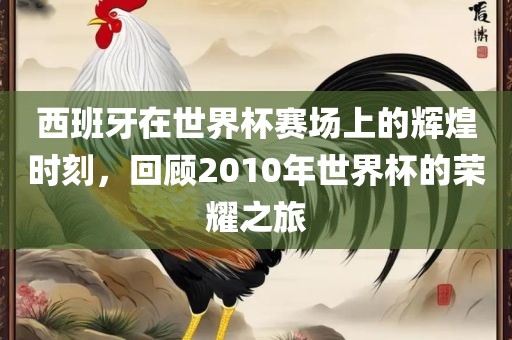 西班牙在世界杯赛场上的辉煌时刻，回顾2010年世界杯的荣耀之旅