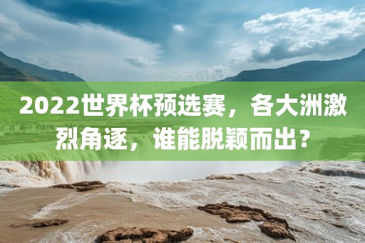2022世界杯预选赛，各大洲激烈角逐，谁能脱颖而出？