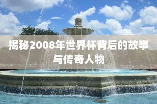 揭秘2008年世界杯背后的故事与传奇人洪湖市顺升工程机械租赁有限公司物