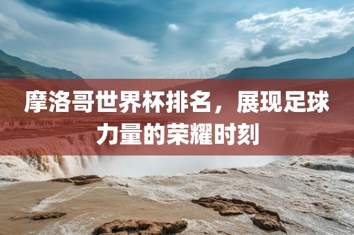 摩洛哥世界杯排名，展现足球力量的荣耀时刻