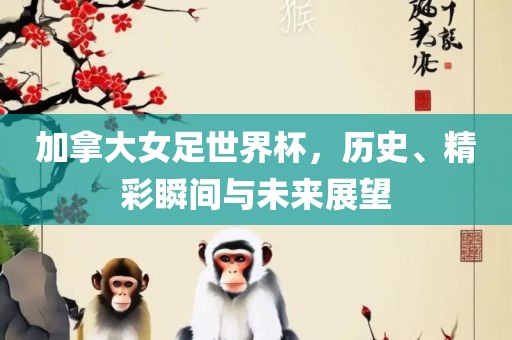 加拿大女足世界杯，历史、精彩瞬间与未来展望