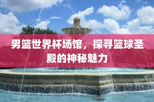 男篮世界杯场馆，探寻篮球圣殿的神秘魅力