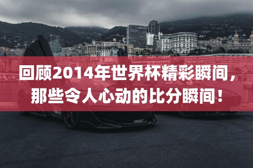 回顾2014年世界杯精彩瞬间，那些令人心动的比分瞬间！