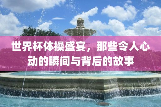 世界杯体操盛宴，那些令人心动的瞬间与背后的故事