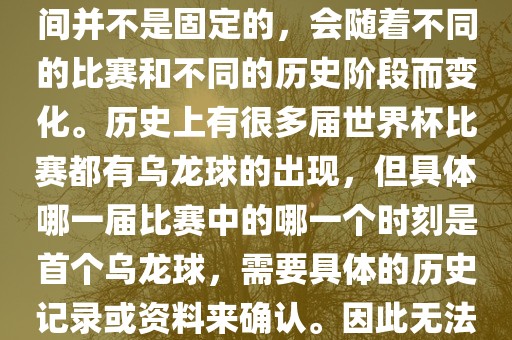 在世界杯足球赛事中，首个乌龙球（own goal）的出现时间并不是固定的，会随着不同的比赛和不同的历史阶段而变化。历史上有很多届世界杯比赛都有乌龙球的出现，但具体哪一届比赛中的哪一个时刻是首个乌龙球，需要具体的历史记录或资料来确认。因此无法给出关于世界杯首个乌龙球的确切答案。