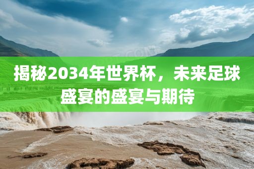 揭秘2034年世界杯，未来足球盛宴的盛宴与期待