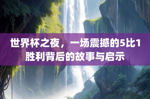 世界杯之夜，一场震撼的5比1胜利背后的故事与启示