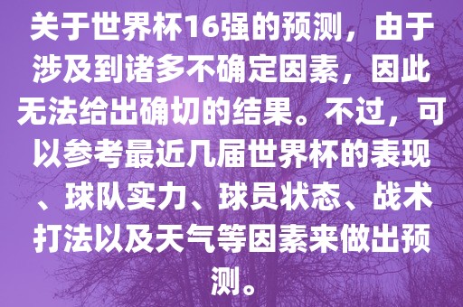 关于世界杯16强的预测，由于涉及到诸多不确定因素，因此无法给出确切的结果。不过，可以参考最近几届世界杯的表现、球队实力、球员状态、战术打法以及天气等因素来做出预测。