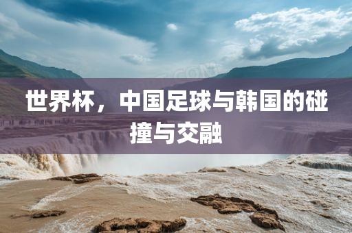 世界杯，中国足球与韩国的碰撞与交融