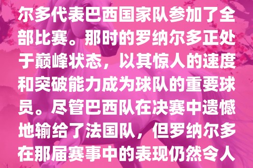 在1998年法国世界杯上，罗纳尔多代表巴西国家队参加了全部比赛。那时的罗纳尔多正处于巅峰状态，以其惊人的速度和突破能力成为球队的重要球员。尽管巴西队在决赛中遗憾地输给了法国队，但罗纳尔多在那届赛事中的表现仍然令人瞩目。