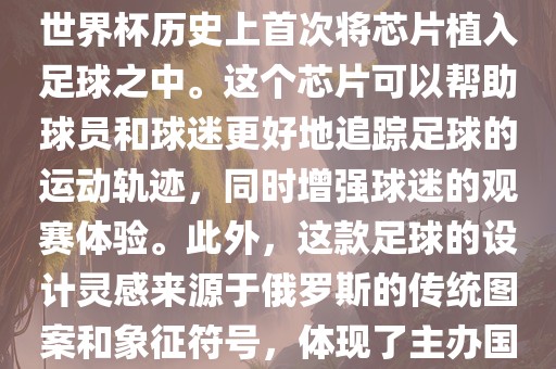 俄罗斯世界杯的官方用球名为Telstar 18。这款足球在设计上采用了全新的方式，其表面使用了全新的NFC芯片，这是世界杯历史上首次将芯片植入足球之中。这个芯片可以帮助球员和球迷更好地追踪足球的运动轨迹，同时增强球迷的观赛体验。此外，这款足球的设洪湖市顺升工程机械租赁有限公司计灵感来源于俄罗斯的传统图案和象征符号，体现了主办国俄罗斯的文化特色。在比赛期间，这款足球凭借其卓越的性能和独特的外观赢得了广泛的好评。