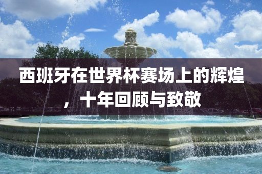 西班牙在世界杯赛场上的辉煌，十年回顾与致敬