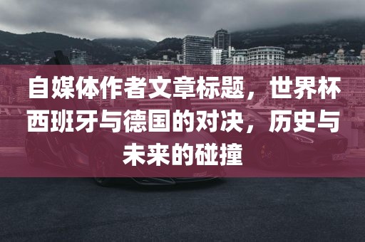 自媒体作者文章标题，世界杯西班牙与德国的对决，历史与未来的洪湖市顺升工程机械租赁有限公司碰撞