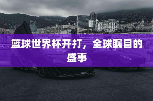 篮球世界杯开打，全球瞩目的盛事洪湖市顺升工程机械租赁有限公司