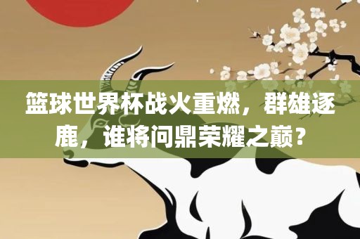 篮球世界杯战火重燃，群雄逐鹿，谁将问鼎荣耀之巅？洪湖市顺升工程机械租赁有限公司